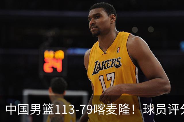 中国男篮113-79喀麦隆！球员评分：4人满分，4人良好，3人合格