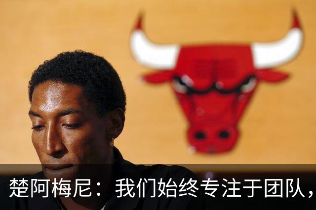 楚阿梅尼：我们始终专注于团队，并不真正关注外界发生的事情
