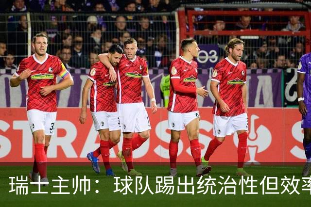 瑞士主帅：球队踢出统治性但效率不足 对扎卡感到失望？绝对不