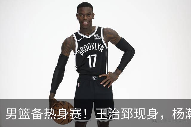男篮备热身赛！王治郅现身，杨瀚森未一起，澳大利亚实力不佳！