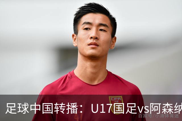 足球中国转播：U17国足vs阿森纳U17，万项、帅惟浩、李钧鹏缺阵