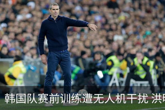 韩国队赛前训练遭无人机干扰 洪明甫回应：令人遗憾