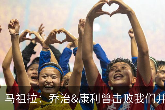 马祖拉：乔治&康利曾击败我们并长期保持高水准 砍米罗是变相赞赏