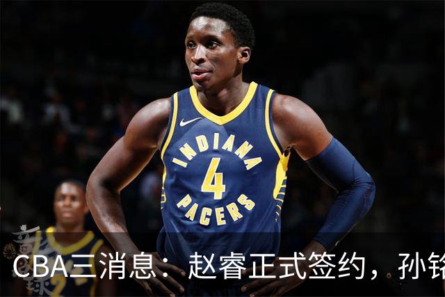 CBA三消息：赵睿正式签约，孙铭徽留遗憾，广东队报价国家队前锋