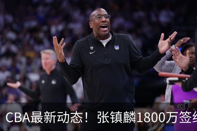 CBA最新动态！张镇麟1800万签约，范子铭离队，加盟劲旅